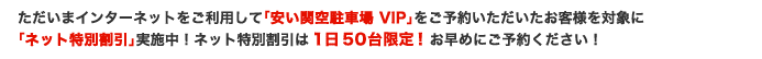 ただいまインターネットをご利用して「安い関空駐車場 VIP」をご予約いただいたお客様を対象に「ネット特別割引」実施中!ネット特別割引は1日50台限定!お早めにご予約ください!